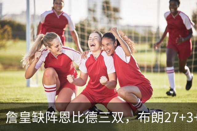 詹皇缺阵恩比德三双，布朗27+3+5+3，76人力克雄鹿豪取三连胜